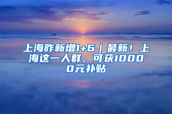 上海昨新增1+6｜最新！上海这一人群，可获10000元补贴