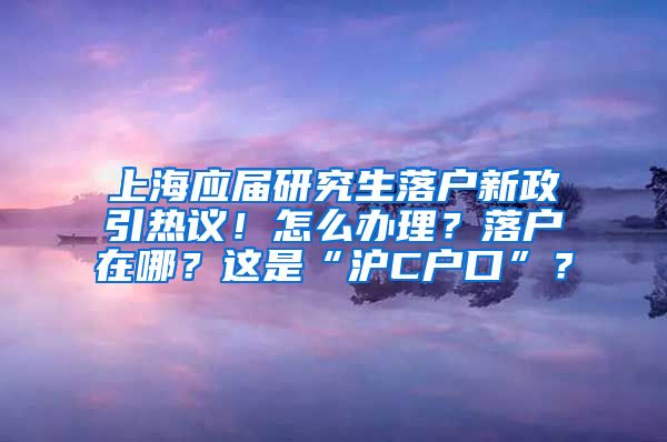 上海应届研究生落户新政引热议！怎么办理？落户在哪？这是“沪C户口”？