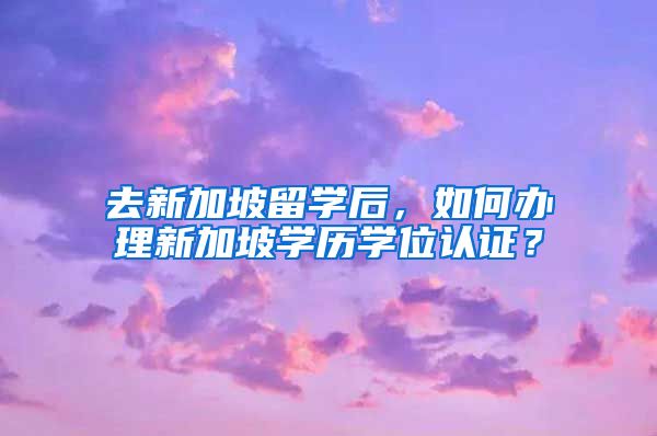 去新加坡留学后,如何办理新加坡学历学位认证?