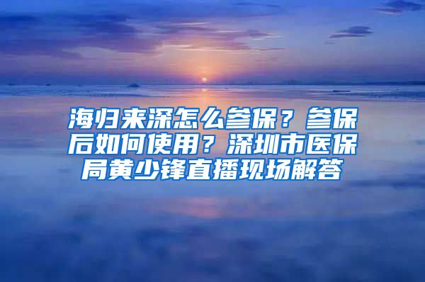 海归来深怎么参保?参保后如何使用?深圳市医保局黄少锋直播现场解答