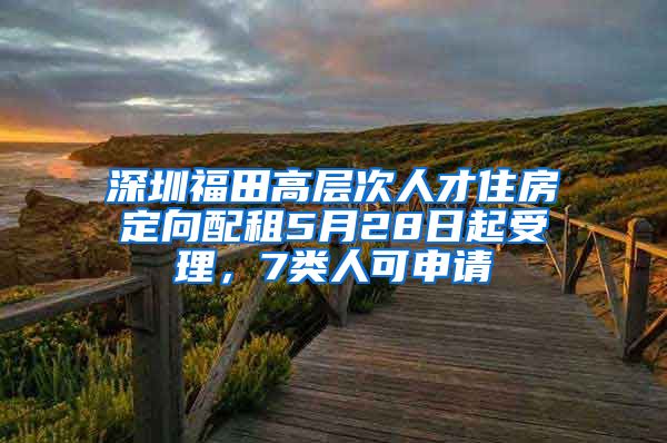 深圳福田高层次人才住房定向配租5月28日起受理，7类人可申请