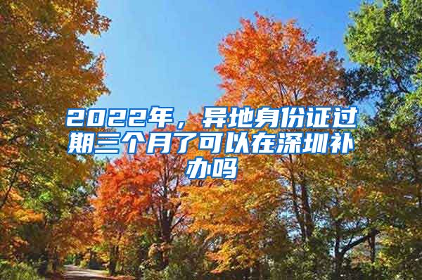 2022年，异地身份证过期三个月了可以在深圳补办吗