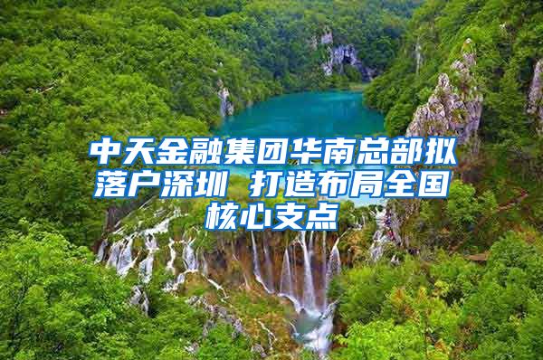 中天金融集团华南总部拟落户深圳 打造布局全国核心支点