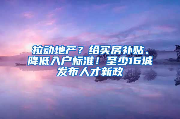 拉动地产？给买房补贴、降低入户标准！至少16城发布人才新政
