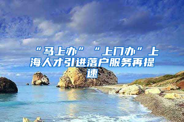 “马上办”“上门办”上海人才引进落户服务再提速