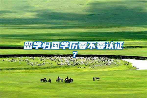 留学归国学历要不要认证?
