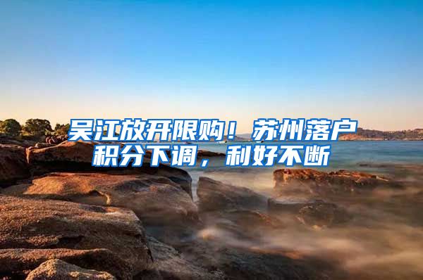 吴江放开限购！苏州落户积分下调，利好不断