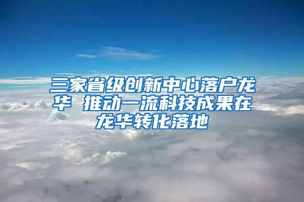 三家省级创新中心落户龙华 推动一流科技成果在龙华转化落地