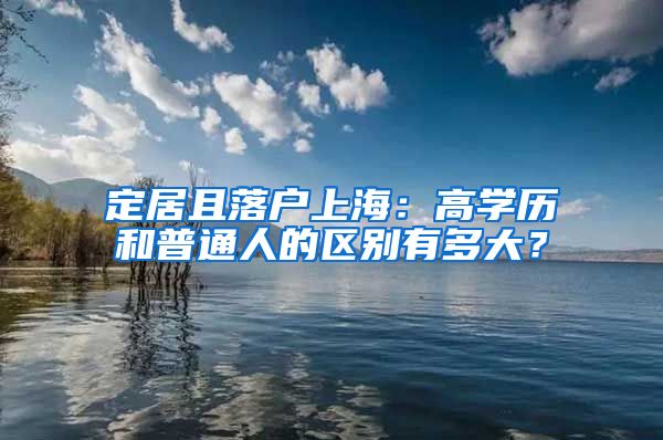 定居且落户上海:高学历和普通人的区别有多大?