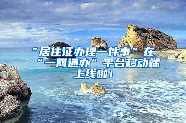 “居住证办理一件事”在“一网通办”平台移动端上线啦！