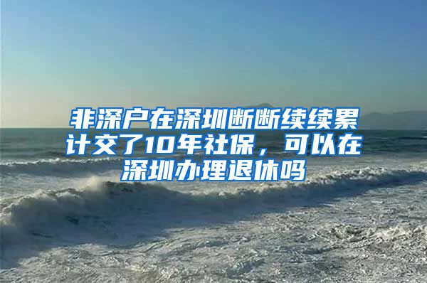 非深户在深圳断断续续累计交了10年社保，可以在深圳办理退休吗