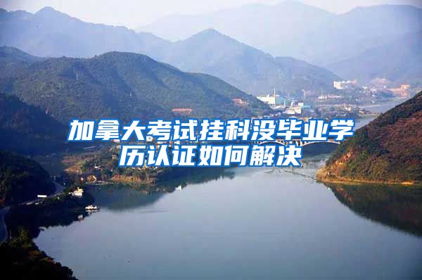 加拿大考试挂科没毕业学历认证如何解决