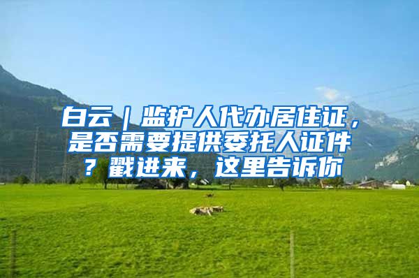 白云|监护人代办居住证,是否需要提供委托人证件?戳进来,这里告诉你