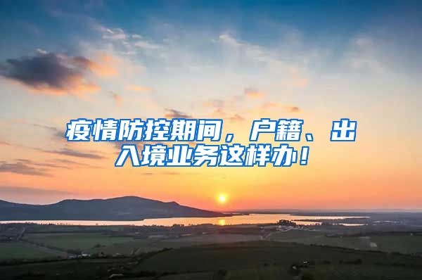 疫情防控期间，户籍、出入境业务这样办！