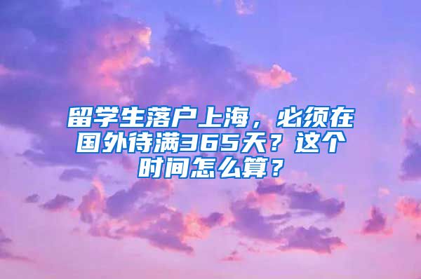 留学生落户上海,必须在国外待满365天?这个时间怎么算?