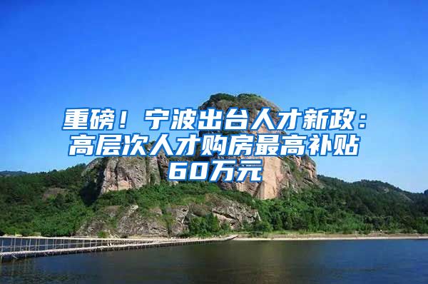 重磅!宁波出台人才新政:高层次人才购房最高补贴60万元