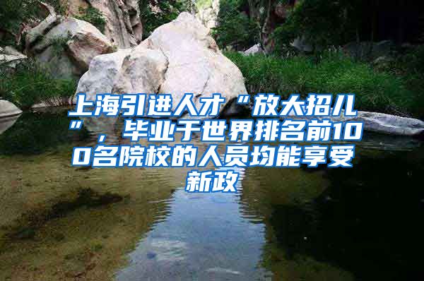 上海引进人才“放大招儿”,毕业于世界排名前100名院校的人员均能享受新政