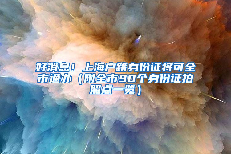 好消息！上海户籍身份证将可全市通办（附全市90个身份证拍照点一览）