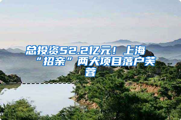 总投资52.2亿元!上海“招亲”两大项目落户芙蓉