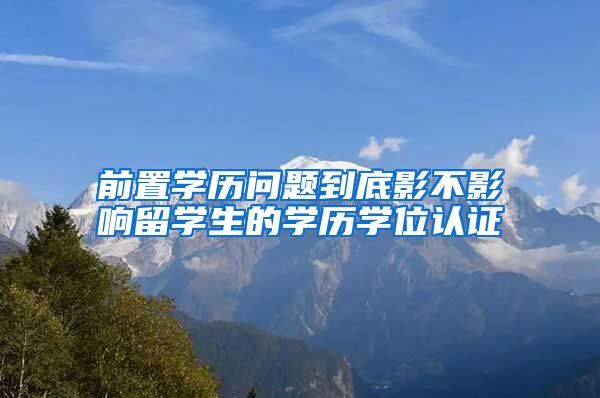 前置学历问题到底影不影响留学生的学历学位认证