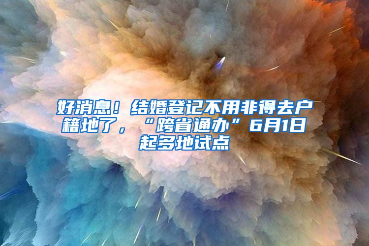 好消息！结婚登记不用非得去户籍地了，“跨省通办”6月1日起多地试点
