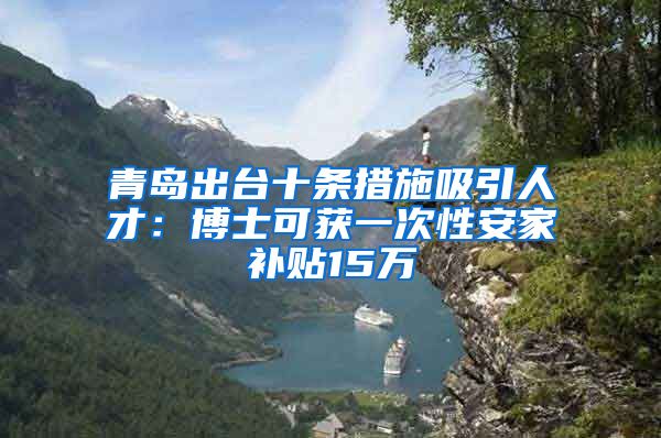 青岛出台十条措施吸引人才：博士可获一次性安家补贴15万