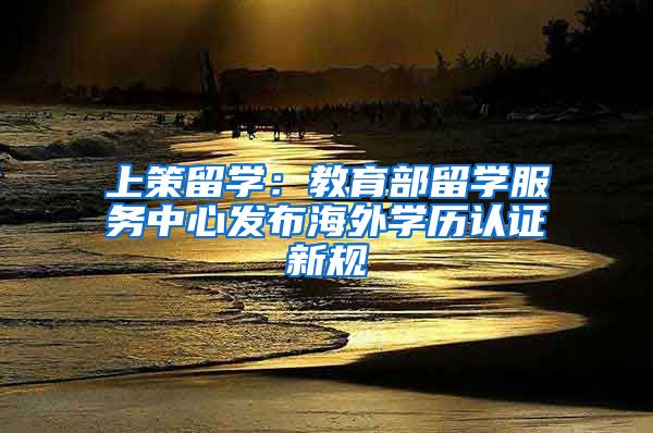 上策留学:教育部留学服务中心发布海外学历认证新规