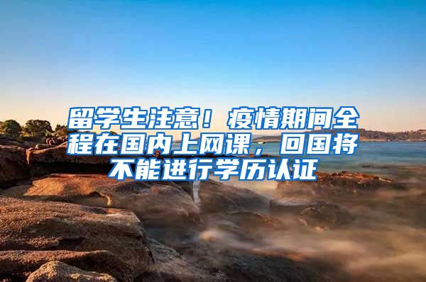 留学生注意!疫情期间全程在国内上网课,回国将不能进行学历认证