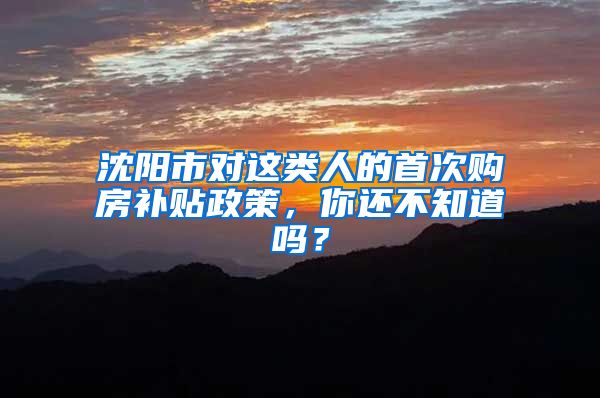 沈阳市对这类人的首次购房补贴政策，你还不知道吗？
