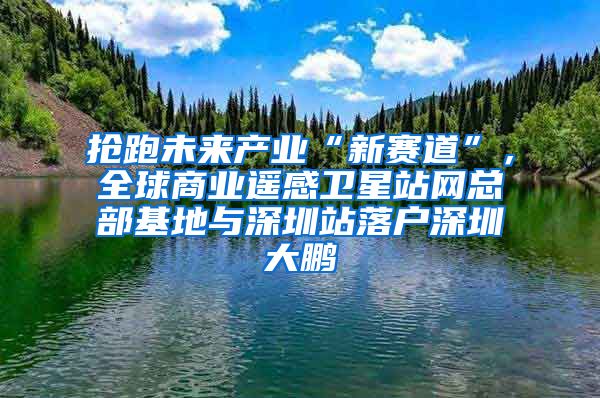 抢跑未来产业“新赛道”，全球商业遥感卫星站网总部基地与深圳站落户深圳大鹏