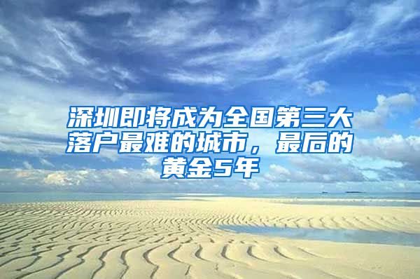 深圳即将成为全国第三大落户最难的城市，最后的黄金5年