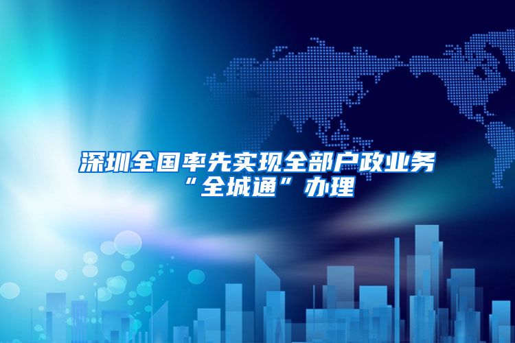 深圳全国率先实现全部户政业务“全城通”办理