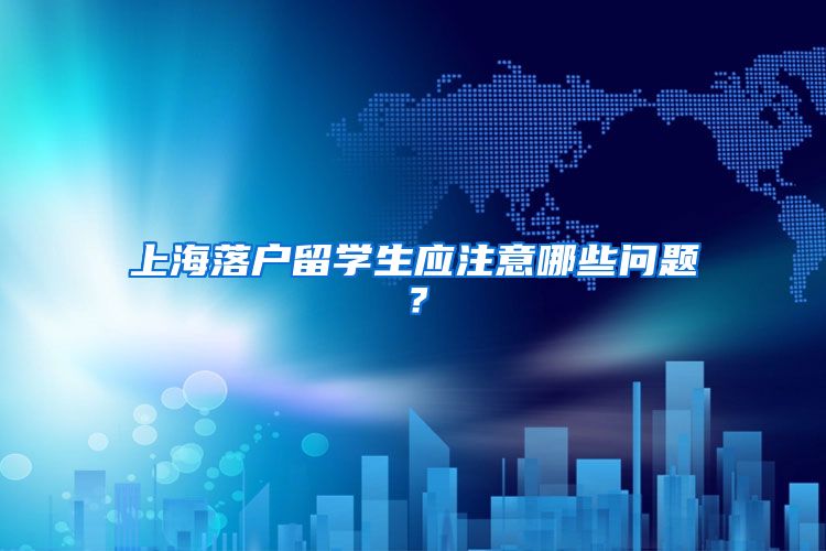 上海落户留学生应注意哪些问题？