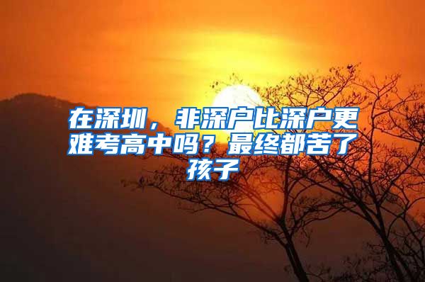 在深圳，非深户比深户更难考高中吗？最终都苦了孩子