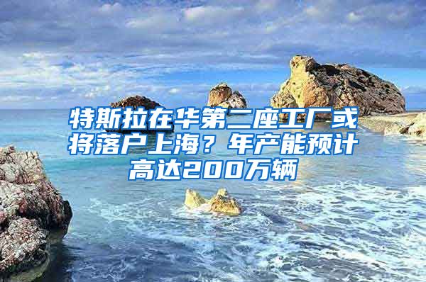 特斯拉在华第二座工厂或将落户上海?年产能预计高达200万辆