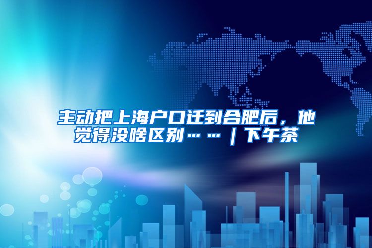 主动把上海户口迁到合肥后，他觉得没啥区别……｜下午茶