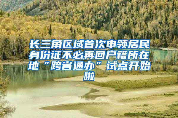 长三角区域首次申领居民身份证不必再回户籍所在地“跨省通办”试点开始啦