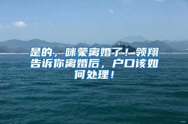 是的，咪蒙离婚了！领翔告诉你离婚后，户口该如何处理！