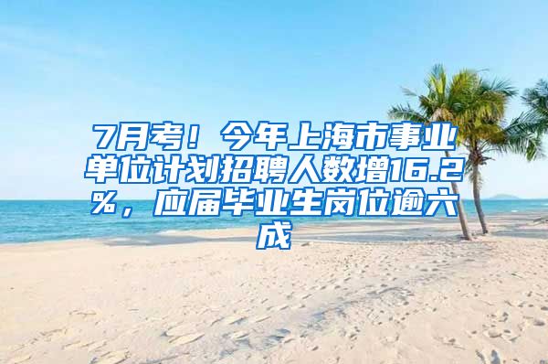 7月考！今年上海市事业单位计划招聘人数增16.2%，应届毕业生岗位逾六成