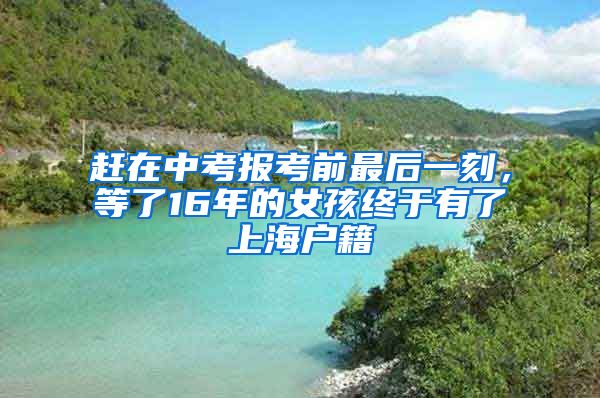 赶在中考报考前最后一刻,等了16年的女孩终于有了上海户籍
