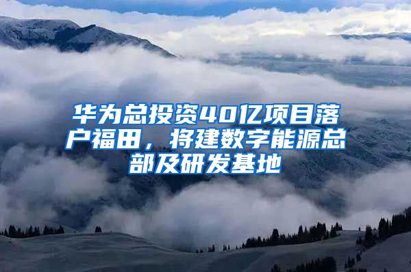 华为总投资40亿项目落户福田,将建数字能源总部及研发基地