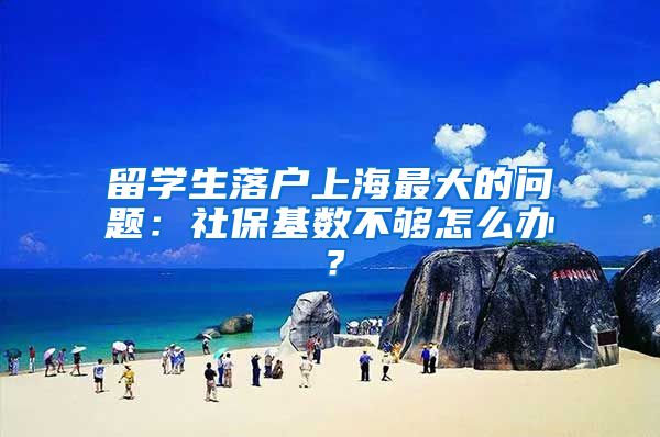 留学生落户上海最大的问题:社保基数不够怎么办?