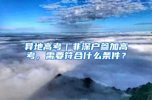 异地高考|非深户参加高考,需要符合什么条件?