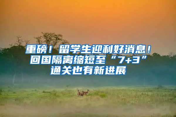 重磅！留学生迎利好消息！回国隔离缩短至“7+3”通关也有新进展