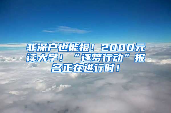 非深户也能报!2000元读大学!“逐梦行动”报名正在进行时!