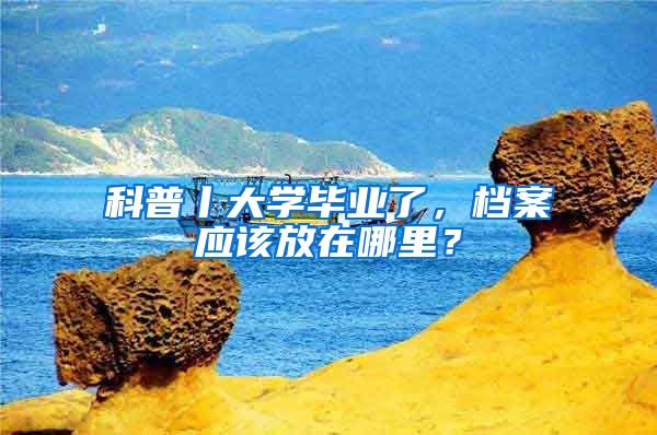 科普丨大学毕业了，档案应该放在哪里？