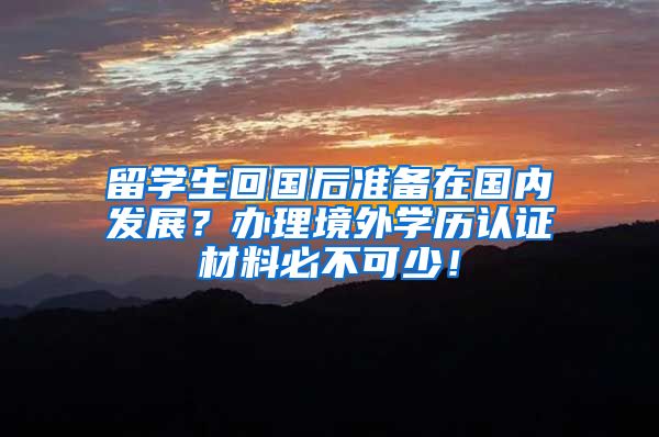 留学生回国后准备在国内发展？办理境外学历认证材料必不可少！
