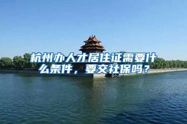 杭州办人才居住证需要什么条件,要交社保吗?