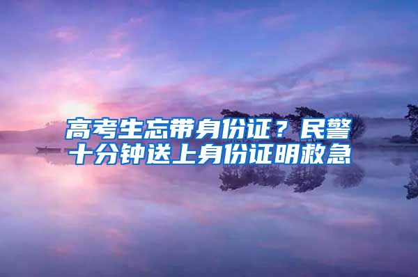高考生忘带身份证?民警十分钟送上身份证明救急