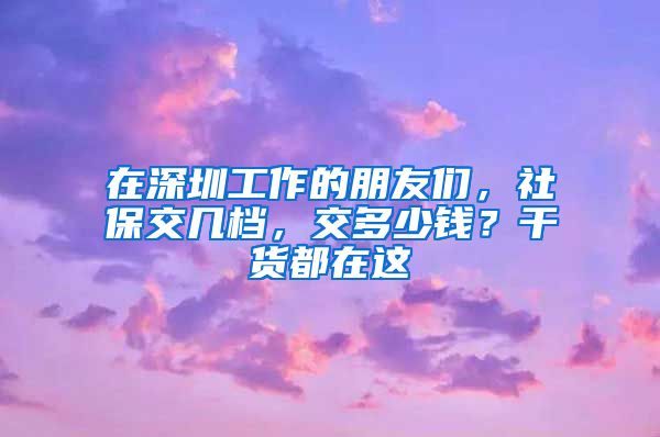 在深圳工作的朋友们，社保交几档，交多少钱？干货都在这